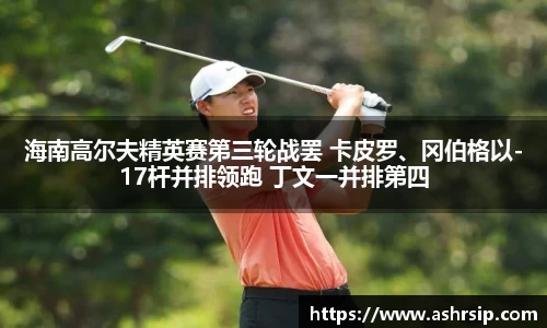 海南高尔夫精英赛第三轮战罢 卡皮罗、冈伯格以-17杆并排领跑 丁文一并排第四